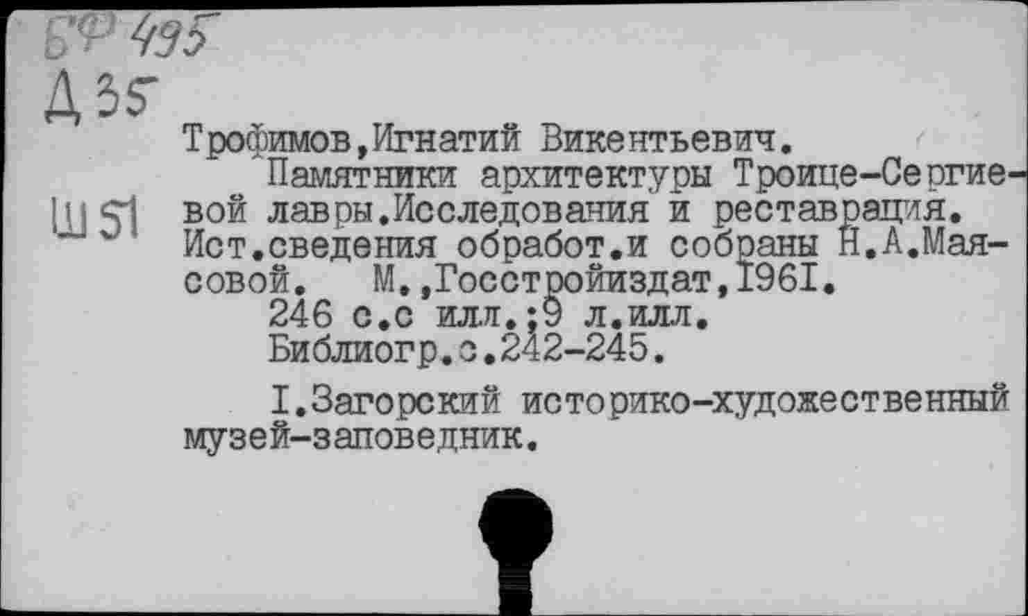 ﻿tfP 77 Г
АЗ?
Трофимов,Игнатий Викентьевич.
Памятники архитектуры Троице-Се огие-шл вой лавры.Исследования и реставрация.
Ист.сведения обработ.и собраны Н.А.Мая-совой. М.,Госстройиздат,1961.
246 с.с илл.;9 л.илл.
Библиогр.о.242-245.
I.Загорский историко-художественный музей-заповедник.